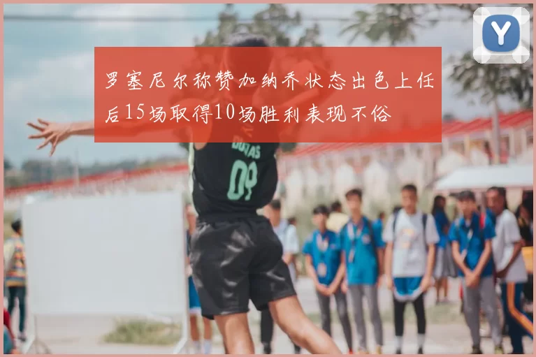 罗塞尼尔称赞加纳乔状态出色上任后15场取得10场胜利表现不俗