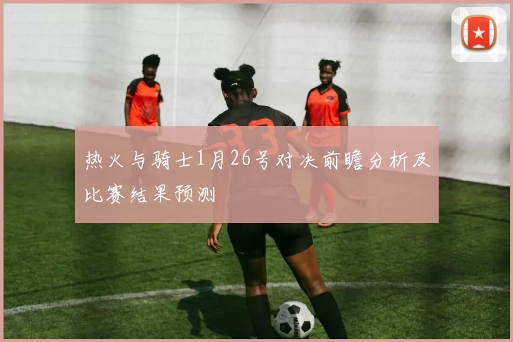 热火与骑士1月26号对决前瞻分析及比赛结果预测
