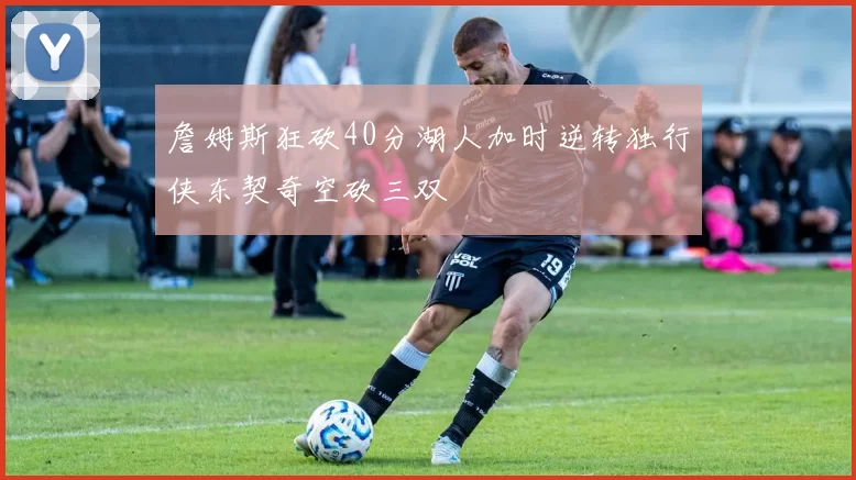 詹姆斯狂砍40分湖人加时逆转独行侠东契奇空砍三双