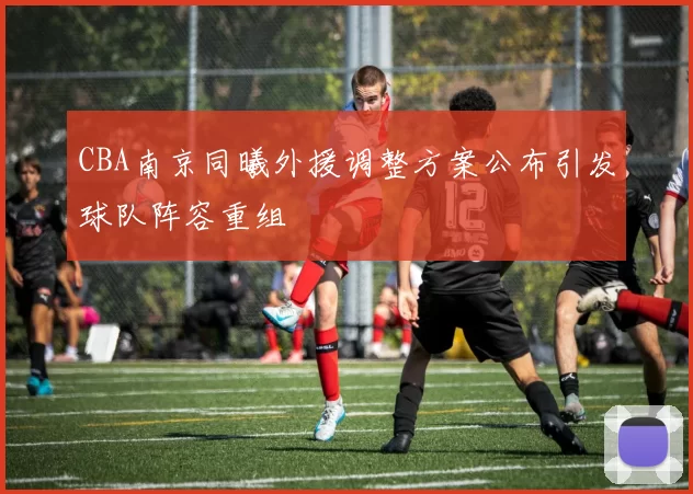 CBA南京同曦外援调整方案公布引发球队阵容重组