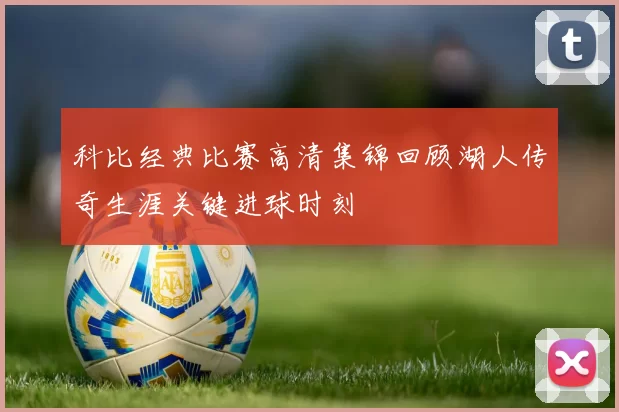 科比经典比赛高清集锦回顾湖人传奇生涯关键进球时刻