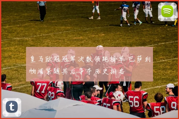 皇马欧冠冠军次数领跑榜单 巴萨利物浦紧随其后争夺历史排名