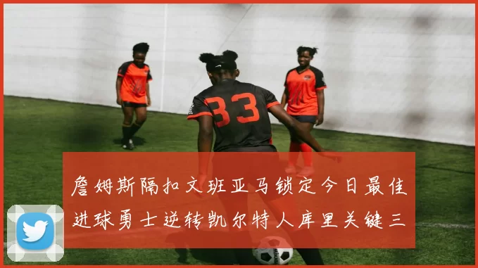 詹姆斯隔扣文班亚马锁定今日最佳进球勇士逆转凯尔特人库里关键三分制胜