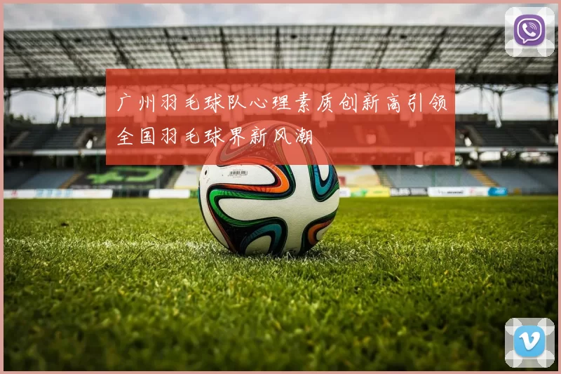 广州羽毛球队心理素质创新高引领全国羽毛球界新风潮