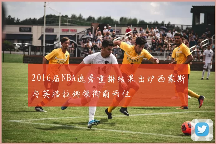 2016届NBA选秀重排结果出炉西蒙斯与英格拉姆领衔前两位