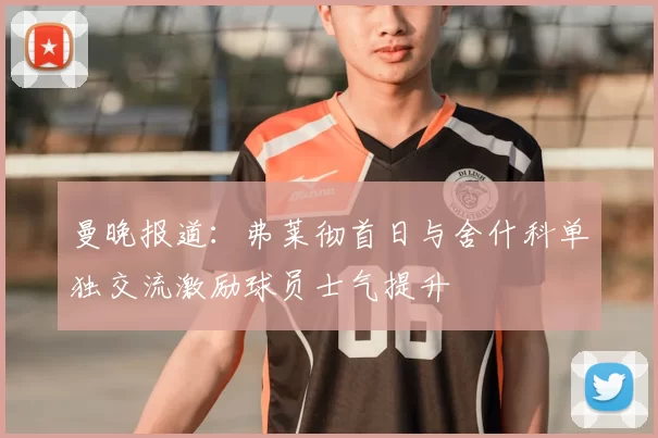 曼晚报道:弗莱彻首日与舍什科单独交流激励球员士气提升