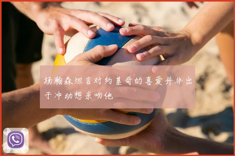 杨瀚森坦言对约基奇的喜爱并非出于冲动想亲吻他