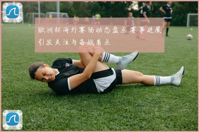 欧洲杯海外赛场动态盘点 赛事进展引发关注与备战看点