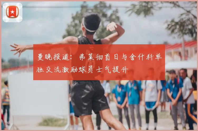 曼晚报道:弗莱彻首日与舍什科单独交流激励球员士气提升