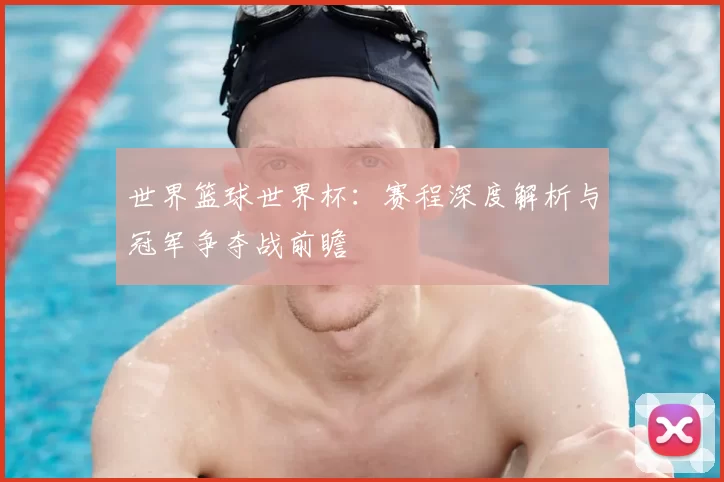 世界篮球世界杯：赛程深度解析与冠军争夺战前瞻
