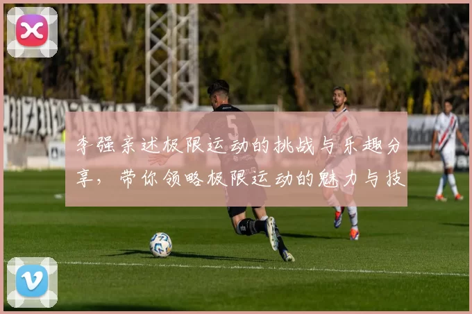 李强亲述极限运动的挑战与乐趣分享，带你领略极限运动的魅力与技巧