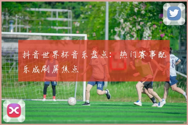 抖音世界杯音乐盘点:热门赛事配乐成刷屏焦点