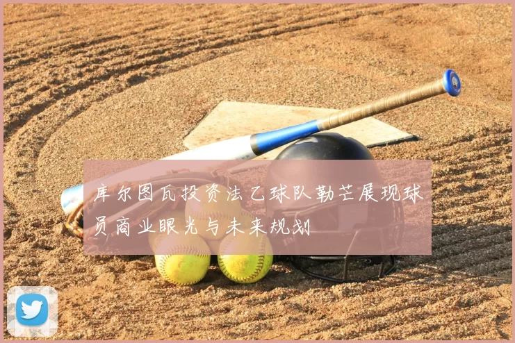 库尔图瓦投资法乙球队勒芒展现球员商业眼光与未来规划