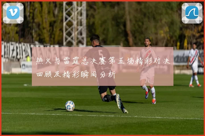 热火与雷霆总决赛第五场精彩对决回顾及精彩瞬间分析