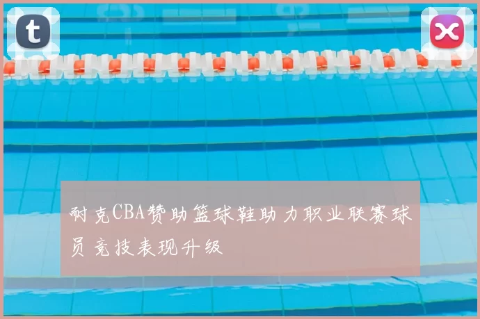 耐克CBA赞助篮球鞋助力职业联赛球员竞技表现升级