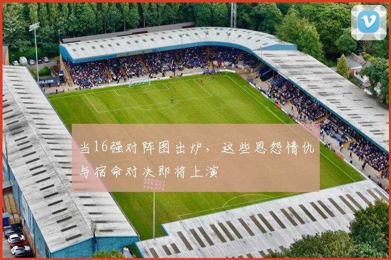 当16强对阵图出炉,这些恩怨情仇与宿命对决即将上演