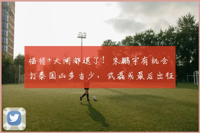 福将+大闸都退了!朱鹏宇有机会 打泰国凶多吉少,武磊或最后出征