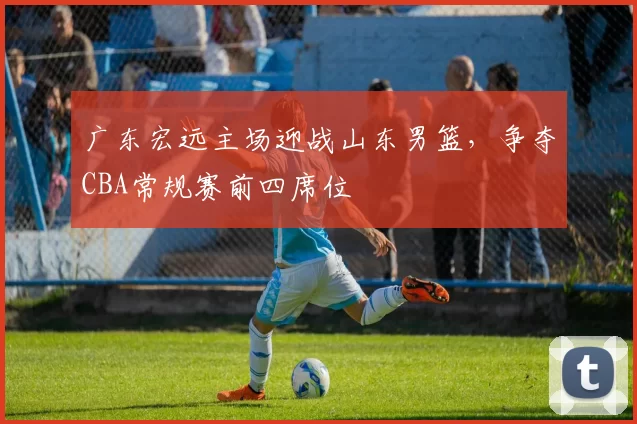 广东宏远主场迎战山东男篮，争夺CBA常规赛前四席位