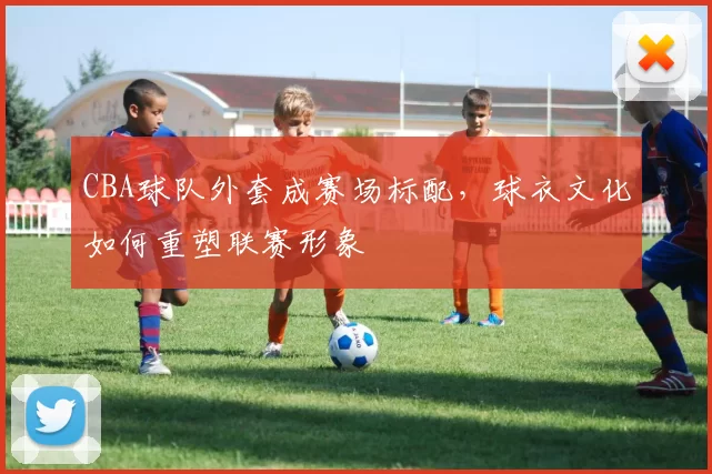 CBA球队外套成赛场标配，球衣文化如何重塑联赛形象