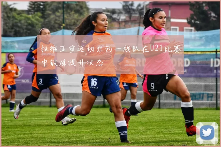 拉维亚重返切尔西一线队在U21比赛中锻炼提升状态