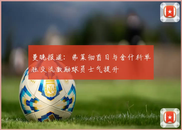 曼晚报道:弗莱彻首日与舍什科单独交流激励球员士气提升