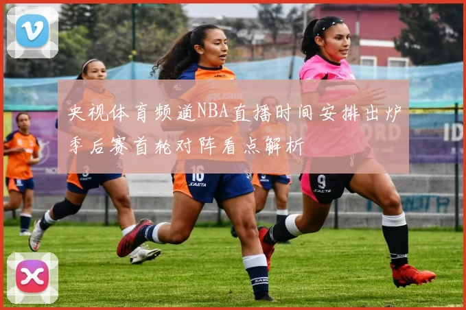 央视体育频道NBA直播时间安排出炉季后赛首轮对阵看点解析