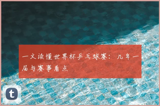 一文读懂世界杯乒乓球赛：几年一届与赛事看点