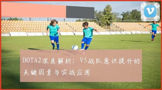 DOTA2深度解析：V5战队意识提升的关键因素与实战应用