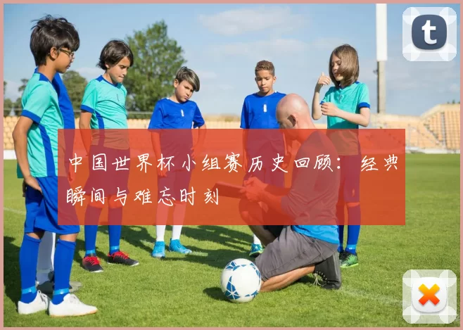 中国世界杯小组赛历史回顾：经典瞬间与难忘时刻