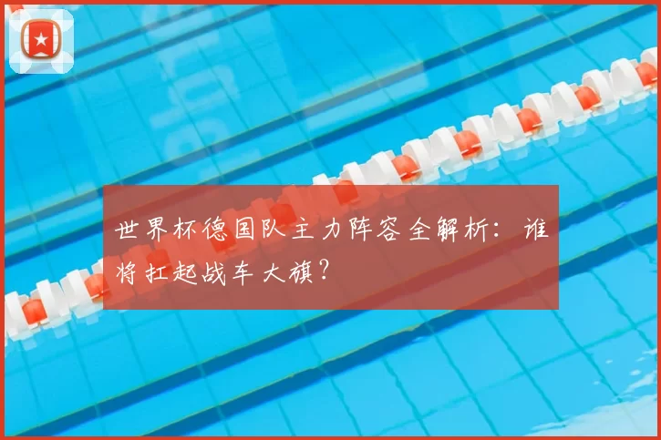 世界杯德国队主力阵容全解析:谁将扛起战车大旗?