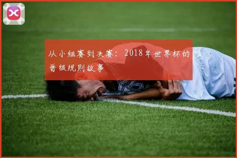 从小组赛到决赛：2018年世界杯的晋级规则故事