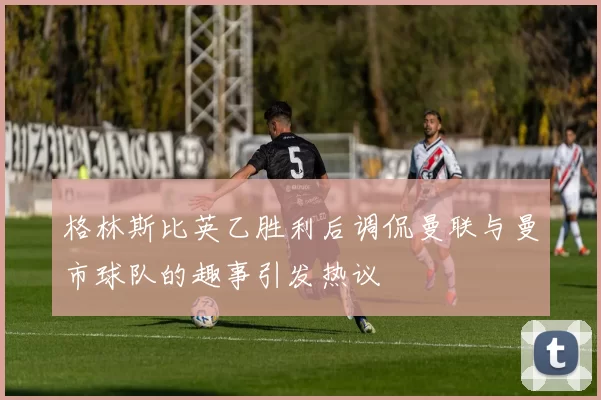 格林斯比英乙胜利后调侃曼联与曼市球队的趣事引发热议