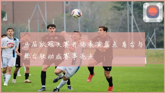 历届欧冠决赛开场表演盘点 看台与舞台联动成赛事亮点