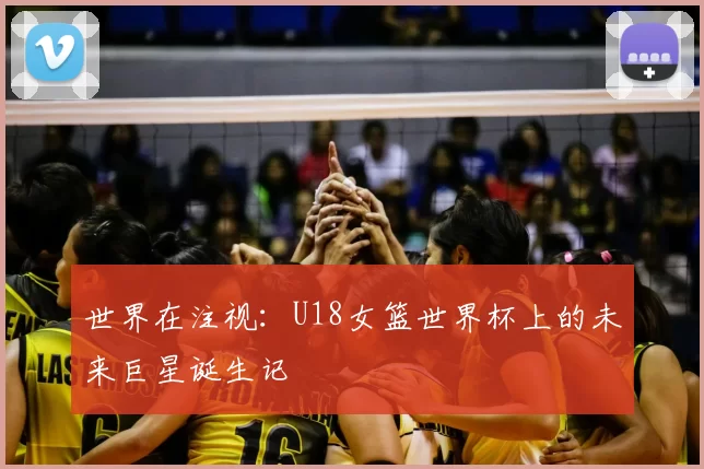 世界在注视:U18女篮世界杯上的未来巨星诞生记