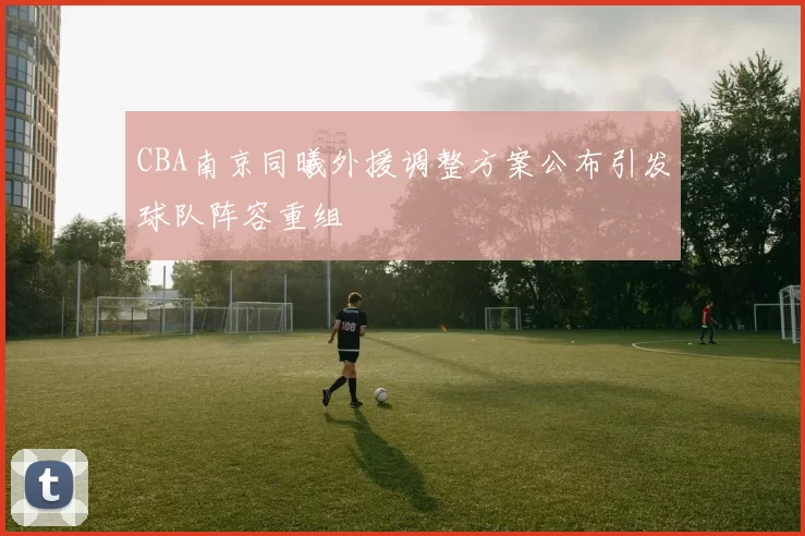 CBA南京同曦外援调整方案公布引发球队阵容重组