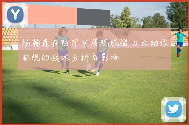杨瀚森在防守中展现威慑力大动作犯规的战术分析与影响