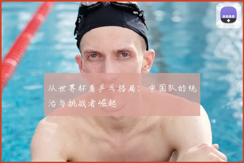 从世界杯看乒乓格局:中国队的统治与挑战者崛起