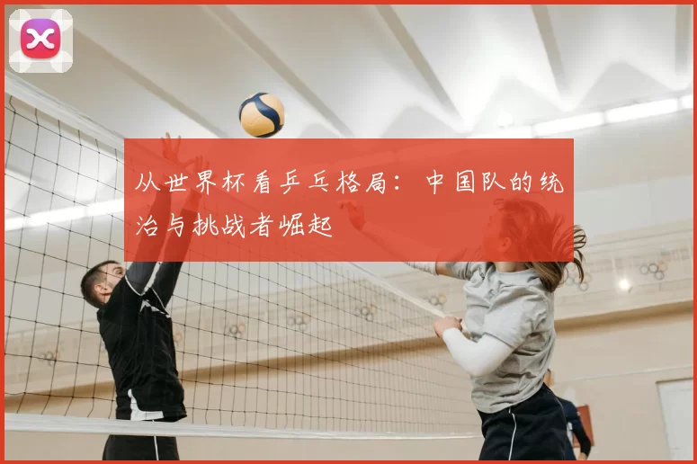 从世界杯看乒乓格局:中国队的统治与挑战者崛起