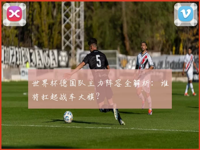 世界杯德国队主力阵容全解析：谁将扛起战车大旗？
