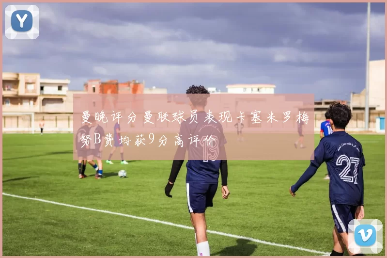 曼晚评分曼联球员表现卡塞米罗梅努B费均获9分高评价
