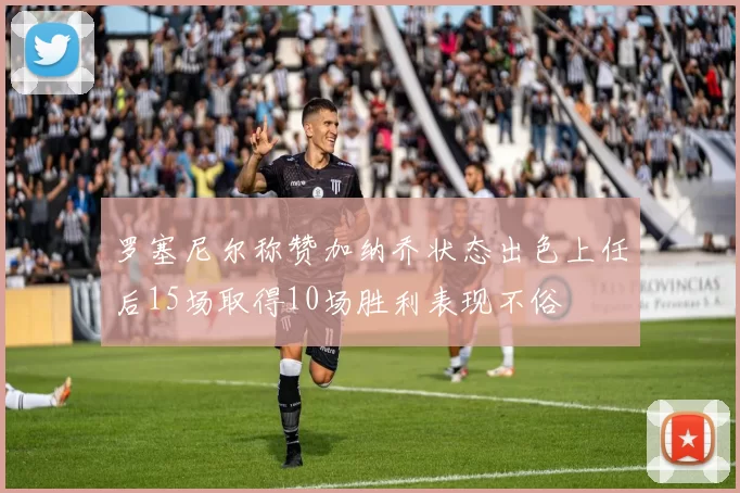 罗塞尼尔称赞加纳乔状态出色上任后15场取得10场胜利表现不俗