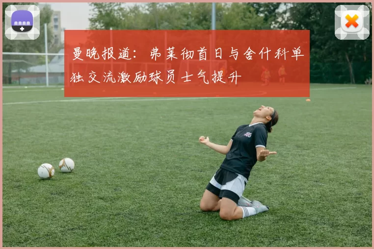 曼晚报道:弗莱彻首日与舍什科单独交流激励球员士气提升