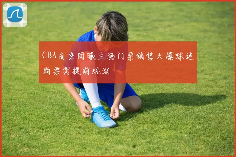 CBA南京同曦主场门票销售火爆球迷购票需提前规划
