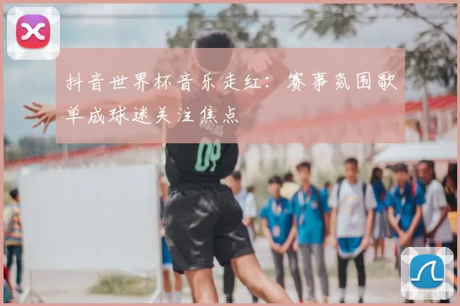 抖音世界杯音乐走红:赛事氛围歌单成球迷关注焦点