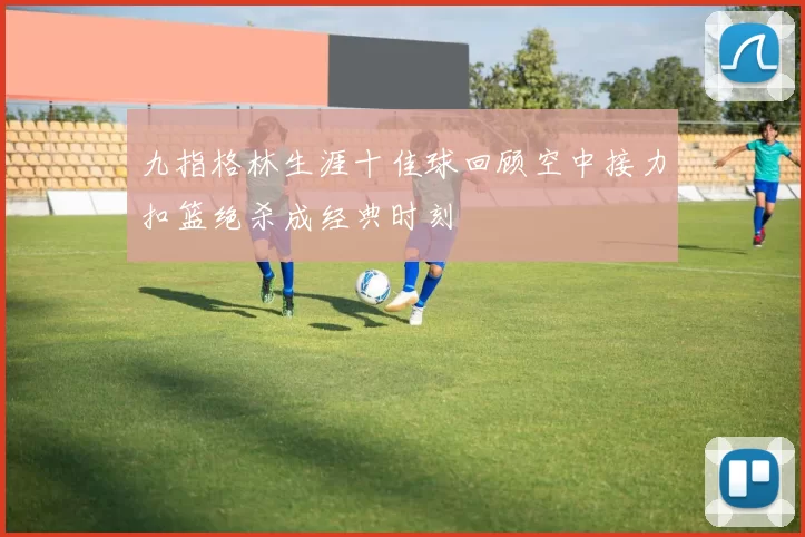 九指格林生涯十佳球回顾空中接力扣篮绝杀成经典时刻