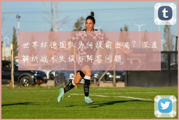 世界杯德国队为何提前出局?深度解析战术失误与阵容问题