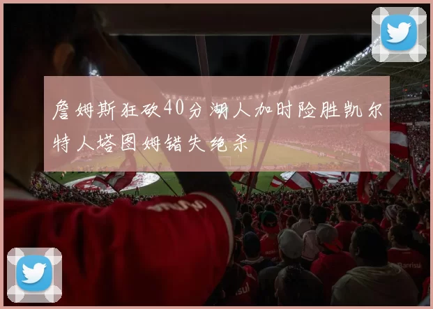 詹姆斯狂砍40分湖人加时险胜凯尔特人塔图姆错失绝杀