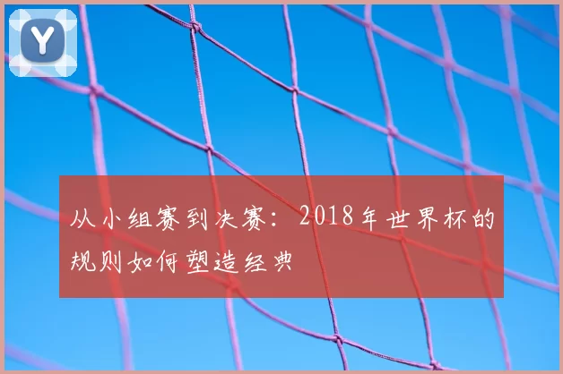 从小组赛到决赛:2018年世界杯的规则如何塑造经典
