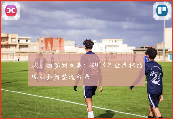 从小组赛到决赛：2018年世界杯的规则如何塑造经典