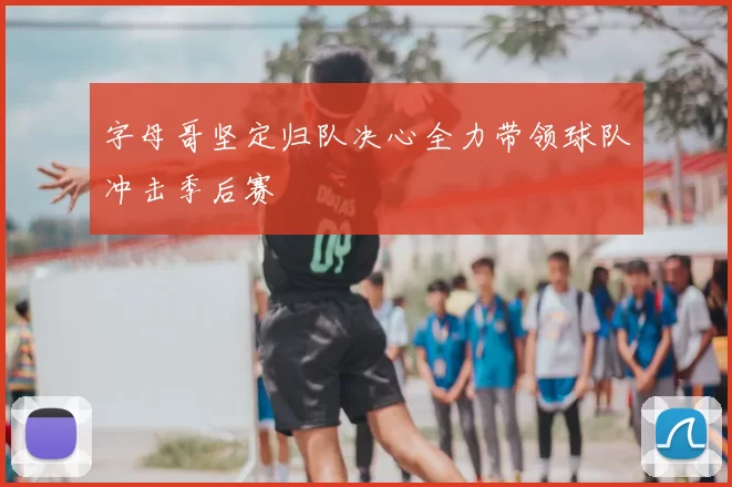 字母哥坚定归队决心全力带领球队冲击季后赛